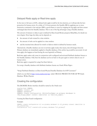 Oracle White Paper—Setting up Oracle 11g Data Guard for SAP customers
Delayed Redo apply or Real time apply
In the most of all cases at SAP, a delayed redo apply would be the best decision, as it will provide the best
protection for human errors. So a delay of 3-4 hours protects the Standby DB for applying one or more
destructive command to fast and give DBA a good chance to react by stopping the log apply and then extract
unchanged data from the Standby database. This is one of the big advantages using a Standby database.
The amount of minutes to delay in past is defined by Data Guard Broker property DelayMins, for details see
next chapter. How large the delay can be depends on
• the amount of redo created in a time window.
• the amount of redo can be applied in a time window.
• and the maximal time allowed for switch or failover which is defined by business needs.
Alternatively a Standby database can run in real time apply mode, that means, that all changes from the
Primary database are immediately applied to Standby database, if the archive log would be recovered, At real
time apply, this happens at least having the next logswitch at Primary.
Real time apply makes only sense in conjunction with configured and activated flashback database feature at
the Standby database. Only then the database can be set back to the past again to retrieve data in case of
human errors.
Real time apply is required for using Fast-Start failover.
For setup a Standby database with flashback database feature see Oracle White Paper :
”Setup Flashback Database on Data Guard Physical Standby Database for SAP Customers”
which you can find at http://www.oracle.com/sap under ORACLE PRODUCTS FOR SAP Oracle
Database Best Practice
Creating the configuration
The DGMGRL Broker interface should be started as the Oracle user:
oracle-lnx> DGMGRL
DGMGRL> connect sys
DGMGRL> password:
DGMGRL> create configuration <DG-Config-Name> as primary database is
<DB_Unique_Name> connect identifier is <Service_name>;
Creating the Data Guard configuration
Example:
DGMGRL> create configuration o11 as primary database is o11_primary connect identifier is
o11_oracle-lnx;
Configuration "o11" created with primary database "o11_primary"
 