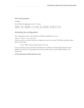 Oracle White Paper—Setting up Oracle 11g Data Guard for SAP customers
Data Guard properties
Example:
Set the Delay for applying the redo to 3 hours:
DGMGRL> EDIT DATABASE o11_primary SET PROPERTY DelayMins='180';
DGMGRL> EDIT DATABASE o11_standby SET PROPERTY DelayMins='180';
Activating the configuration
The configuration must be activated before the Data Guard Broker can use it.
DGMGRL> ENABLE CONFIGURATION;
Errors may arise as a result of which the configuration cannot be activated. The Broker log file provides a
check for this under:
/oracle/<SID>/saptrace/background/drc<sid>.log
Upon successful activation, the Data Guard Broker now undertakes the final parameterization for the
databases on the basis of the properties and activates media recovery on the standby database in the
background.
From this point on Data Guard is active.
 