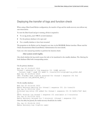 Oracle White Paper—Setting up Oracle 11g Data Guard for SAP customers
Deploying the transfer of logs and function check
When using a Data Guard Broker configuration, the transfer of logs and the media recovery run without any
user intervention.
To start the Data Guard and get it running, all that is required is:
• To set dg_broker_start=TRUE on both databases
• For the primary database to be open and
• For a standby database to have been mounted
The properties in the Broker can be changed at any time via the DGMGRL Broker interface. Please read the
Oracle documentation Data Guard Broker Administration for more details.
Carry out a few manual log switches to perform the function check:
Alter system switch logfile;
Also check whether the log switch causes the redo to be transferred to the standby database. The Alert.log for
both databases filled with corresponding entries.
On the primary database:
Wed Jan 20 22:09:07 2010
Thread 1 advanced to log sequence 151 (LGWR switch)
Current log# 7 seq# 151 mem# 0: /oracle/O11/origlogA/log_g14m1.dbf
Wed Jan 20 22:09:43 2010
LNS: Standby redo logfile selected for thread 1 sequence 151 for
destination LOG_ARCHIVE_DEST_2
On the standby database:
Wed Jan 20 22:14:45 2010
Media Recovery Waiting for thread 1 sequence 151 (in transit)
Thu Jan 21 05:37:52 2010
Archived Log entry 190 added for thread 1 sequence 151 ID 0x681c76d7 dest
3:
ARC0: Archive log thread 1 sequence 151 available in 5 minute(s)
Thu Jan 21 05:37:55 2010
Media Recovery Delayed for 5 minute(s) (thread 1 sequence 151)
Once the delay has passed, the media recovery should also be visible:
Thu Jan 21 05:42:56 2010
Media Recovery Log <logfile name>
 
