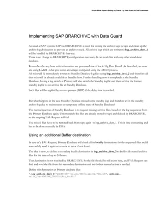 Oracle White Paper—Setting up Oracle 11g Data Guard for SAP customers
Implementing SAP BRARCHIVE with Data Guard
As usual at SAP systems SAP tool BRARCHIVE is used for storing the archive logs to tape and clean up the
archive log destination to prevent an archiver stuck. All archive logs which are written to log_archive_dest_1
will be handled by BRARCHIVE that way.
There is no change to BRARCHIVE configuration necessary. It can work like with any other standolane
database.
Remember the way how redo information are processed since Oracle 10g Data Guard. As described, we now
are using LGWR , what give some advantages compared using the ARCH process.
All redo will be immediately written to Standby Database log files using log_archive_dest_2 and therefore all
that redo will be already available at Standby host. Further handling now is completely at the Standby
Database, having a log switch at Primary will also switch the Standby logfile and then archive the former
standby logfile to an archive file at Standby Database.
Such files will be applied by recover process (MRP) if the delay time is reached.
But what happens in the case Standby Database missed some standby logs and therefore even the standby
archive log due to maintenance or temporary offline state of Standby Database?
The normal reaction of Standby Database is to request missing archive files, based on the log sequences from
the Primary Database again. Unfortunately the files are already stored to tape and deleted by BRARCHIVE,
so the ongoing FAL-Request will fail.
The missed files have to be restored back from tape again to log_archive_dest_1. This is time consuming and
has to be done manually be DBA.
Using an additional Buffer destination
In case of a FAL-Request, Primary Database will check all its locally destinations for the requested files and if
successfully send it again or returns an error if not found.
The idea is now, to define a secondary locally destination in log_archive_dest_3 to buffer all created archive
files for the time of up to 24 hours.
That destination is not touched by BRARCHIVE. So the file should be still exists here, and FAL-Request can
find and send the file from this secondary destination and no further manual action is needed.
Define this destination at Primary database like:
*.log_archive_dest_3='LOCATION="/oracle/PEC/oraarch2/PECarch", optional,
valid_for=(ONLINE_LOGFILE,ALL_ROLES)'
 