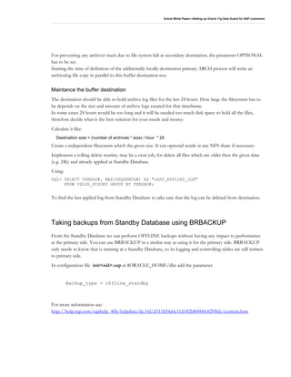 Oracle White Paper—Setting up Oracle 11g Data Guard for SAP customers
For preventing any archiver stuck due to file system full at secondary destination, the parameter OPTIONAL
has to be set.
Starting the time of definition of the additionally locally destination primary ARCH process will write an
archivelog file copy in parallel to this buffer destination too.
Maintance the buffer destination
The destination should be able to hold archive log files for the last 24 hours. How large the filesystem has to
be depends on the size and amount of archive logs created for that timeframe.
In some cases 24 hours would be too long and it will be needed too much disk space to hold all the files,
therefore decide what is the best solution for your needs and money.
Calculate it like:
Destination size = (number of archives * size) / hour * 24
Create a independent filesystem which the given size. It can optional reside at any NFS share if necessary.
Implement a rolling delete routine, may be a cron job, for delete all files which are older then the given time
(e.g. 24h) and already applied at Standby Database.
Using:
SQL> SELECT THREAD#, MAX(SEQUENCE#) AS "LAST_APPLIED_LOG"
FROM V$LOG_HISORY GROUP BY THREAD#;
To find the last applied log from Standby Database to take care that the log can be deleted from destination.
Taking backups from Standby Database using BRBACKUP
From the Standby Database we can perform OFFLINE backups without having any impact to performance
at the primary side. You can use BRBACKUP in a similar way as using it for the primary side. BRBACKUP
only needs to know that is running at a Standby Database, so its logging and controlling tables are still written
to primary side.
In configuration file init<sid>.sap at $ORACLE_HOME/dbs add the parameter
Backup_type = offline_standby
For more information see:
http://help.sap.com/saphelp_40b/helpdata/de/0d/d311854a0c11d182b80000e829fbfe/content.htm
 