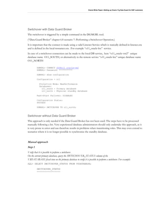 Oracle White Paper—Setting up Oracle 11g Data Guard for SAP customers
Switchover with Data Guard Broker
The switchover is triggered by a simple command in the DGMGRL tool.
(“Data Guard Broker” chapter 6.8 scenario 7: Performing a Switchover Operation.)
It is important that the connect is made using a valid Listener Service which is statically defined in listener.ora
and is defined in the local tnsnames.ora . For example “o11_oracle-lnx” service.
In case of a switchover connection can be made to the local DB service, here “o11_oracle-vm2” unique
database name O11_SOUTH, or alternatively to the remote service “o11_oracle-lnx” unique database name
O11_NORTH
DGMGRL> CONNECT SYS@o11_oracle-vm2
DGMGRL> Password: ***********
DGMGRL> show configuration
Configuration - o11
Protection Mode: MaxPerformance
Databases:
o11_south - Primary database
o11_north - Physical standby database
Fast-Start Failover: DISABLED
Configuration Status:
SUCCESS
DGMGRL> SWITCHOVER TO o11_north;
Switchover without Data Guard Broker
This approach is only needed if the Data Guard Broker has not been used. The steps have to be processed
manually following a list. Very experienced database administrators should only undertake this approach, as it
is very prone to error and can therefore results in problems when transitioning roles. This may even extend to
scenarios where it is no longer possible to synchronize the standby database.
Manual approach
Step 1
Verify that it is possible to perform a switchover.
On the current primary database, query the SWITCHOVER_STATUS column of the
V$DATABASE fixed view on the primary database to verify it is possible to perform a switchover. For example:
SQL> SELECT SWITCHOVER_STATUS FROM V$DATABASE;
SWITCHOVER_STATUS
-----------------
 
