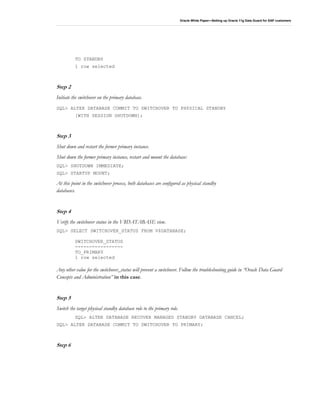 Oracle White Paper—Setting up Oracle 11g Data Guard for SAP customers
TO STANDBY
1 row selected
Step 2
Initiate the switchover on the primary database.
SQL> ALTER DATABASE COMMIT TO SWITCHOVER TO PHYSICAL STANDBY
[WITH SESSION SHUTDOWN];
Step 3
Shut down and restart the former primary instance.
Shut down the former primary instance, restart and mount the database:
SQL> SHUTDOWN IMMEDIATE;
SQL> STARTUP MOUNT;
At this point in the switchover process, both databases are configured as physical standby
databases.
Step 4
Verify the switchover status in the V$DATABASE view.
SQL> SELECT SWITCHOVER_STATUS FROM V$DATABASE;
SWITCHOVER_STATUS
-----------------
TO_PRIMARY
1 row selected
Any other value for the switchover_status will prevent a switchover. Follow the troubleshooting guide in “Oracle Data Guard
Concepts and Administration” in this case.
Step 5
Switch the target physical standby database role to the primary role.
SQL> ALTER DATABASE RECOVER MANAGED STANDBY DATABASE CANCEL;
SQL> ALTER DATABASE COMMIT TO SWITCHOVER TO PRIMARY;
Step 6
 