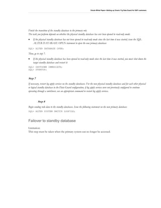 Oracle White Paper—Setting up Oracle 11g Data Guard for SAP customers
Finish the transition of the standby database to the primary role.
The task you perform depends on whether the physical standby database has ever been opened in read-only mode:
• If the physical standby database has not been opened in read-only mode since the last time it was started, issue the SQL
ALTER DATABASE OPEN statement to open the new primary database:
SQL> ALTER DATABASE OPEN;
Then, go to step 7.
• If the physical standby database has been opened in read-only mode since the last time it was started, you must shut down the
target standby database and restart it:
SQL> SHUTDOWN IMMEDIATE;
SQL> STARTUP;
Step 7
If necessary, restart log apply services on the standby databases. For the new physical standby database and for each other physical
or logical standby database in the Data Guard configuration, if log apply services were not previously configured to continue
operating through a switchover, use an appropriate command to restart log apply services.
Step 8
Begin sending redo data to the standby databases. Issue the following statement on the new primary database:
SQL> ALTER SYSTEM SWITCH LOGFILE;
Failover to standby database
Limitation:
This step must be taken when the primary system can no longer be accessed.
 