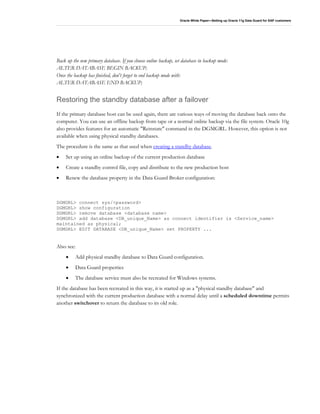 Oracle White Paper—Setting up Oracle 11g Data Guard for SAP customers
Back up the new primary database. If you choose online backup, set database in backup mode:
ALTER DATABASE BEGIN BACKUP;
Once the backup has finished, don't forget to end backup mode with:
ALTER DATABASE END BACKUP;
Restoring the standby database after a failover
If the primary database host can be used again, there are various ways of moving the database back onto the
computer. You can use an offline backup from tape or a normal online backup via the file system. Oracle 10g
also provides features for an automatic "Reinstate" command in the DGMGRL. However, this option is not
available when using physical standby databases.
The procedure is the same as that used when creating a standby database.
• Set up using an online backup of the current production database
• Create a standby control file, copy and distribute to the new production host
• Renew the database property in the Data Guard Broker configuration:
DGMGRL> connect sys/<password>
DGMGRL> show configuration
DGMGRL> remove database <database name>
DGMGRL> add database <DB_unique_Name> as connect identifier is <Service_name>
maintained as physical;
DGMGRL> EDIT DATABASE <DB_unique_Name> set PROPERTY ...
Also see:
• Add physical standby database to Data Guard configuration.
• Data Guard properties
• The database service must also be recreated for Windows systems.
If the database has been recreated in this way, it is started up as a "physical standby database" and
synchronized with the current production database with a normal delay until a scheduled downtime permits
another switchover to return the database to its old role.
 