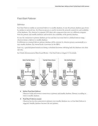 Oracle White Paper—Setting up Oracle 11g Data Guard for SAP customers
Fast-Start Failover
Definition
Fast-Start Failover enables an automated failover to standby database, in case the primary database goes down
by incident or network loss. An Observer process is used to monitor the network connectivity and availability
of the databases. The observer is a separate OCI client-side component that runs on a different computer
from the primary and standby databases and monitors the availability of the primary database.
In case the connection to primary database got lost and does not come back in a defined timeout range,
observer initiate a failover to standby database.
In difference to a manual failover, primary database will be reinstate by observer process automatically as a
new standby database. No manual work is necessary by the DBA.
Later on, a gracefull planed switchover during a scheduled downtime will bring back the databases into their
old roles.
See Oracle documenatation Data Guard Broker - Fast-Start Failover chapter 5.5 for details.
• before Fast-Start failover
Observer holds and monitor connections to primary and standby database. Primary is sending its
redo to standby database.
• Fast-Start Failover enuses
Observer has lost the connection to primary, even standby database too, so Fast-Start Failover is
triggered. Standby database becomes the new primary.
 