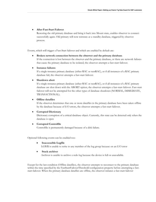 Oracle White Paper—Setting up Oracle 11g Data Guard for SAP customers
• After Fast-Start Failover
Restoring the old primary database and bring it back into Mount state, enables observer to connect
successfully again. Old primary will now reinstate as a standby database, triggered by observer
process.
Events, which will trigger a Fast-Start failover and which are enabled by default are:
• Broken network connection between the observer and the primary database.
If the connection is lost between the observer and the primary database, or there are network failures
that cause the primary database to be isolated, the observer attempts a fast-start failover.
• Instance failures
If a single-instance primary database (either RAC or nonRAC), or if all instances of a RAC primary
database fail, the observer attempts a fast-start failover.
• Shutdown abort
If a single-instance primary database (either RAC or nonRAC), or if all instances of a RAC primary
database are shut down with the ABORT option, the observer attempts a fast-start failover. Fast-start
failover will not be attempted for the other types of database shutdown (NORMAL, IMMEDIATE,
TRANSACTIONAL).
• Offline datafiles
If the observer determines that one or more datafiles in the primary database have been taken offline
by the database because of I/O errors, the observer attempts a fast-start failover.
• Corrupted Dictionary
Dictionary corruption of a critical database object. Currently, this state can be detected only when the
database is open
• Corrupted Controlfile
Controlfile is permanently damaged because of a disk failure.
Optional following events can be enabled too:
• Inaccessible Logfile
LGWR is unable to write to any member of the log group because on an I/O error
• Stuck archiver
Archiver is unable to archive a redo log because the device is full or unavailable.
Except for the last condition (Offline datafiles), the observer attempts to reconnect to the primary database
within the time specified by the FastStartFailoverThreshold configuration property before attempting a fast-
start failover. When the primary database datafiles are offline, the observer initiates a fast-start failover
 