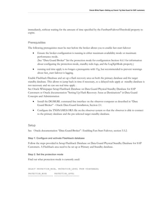 Oracle White Paper—Setting up Oracle 11g Data Guard for SAP customers
immediately, without waiting for the amount of time specified by the FastStartFailoverThreshold property to
expire.
Prerequistites
The following prerequisites must be met before the broker allows you to enable fast-start failover
• Ensure the broker configuration is running in either maximum availability mode or maximum
performance mode.
(See “Data Guard Broker” Set the protection mode for configuration Section 4.6.1 for information
about configuring the protection mode, standby redo logs, and the LogXptMode property.)
• running real time apply is no longer a prerequisite with 11g, but recommended to prevent warnings
about fast_start failover is lagging.
Enable Flashback Database and set up a flash recovery area on both the primary database and the target
standby database. This allows to jump back in time if necessary, so a delayed redo apply at standby database is
not necessary and we can use real time apply .
See Oracle Whitepaper Setup Flashback Database on Data Guard Physical Standby Database for SAP
Customers or Oracle documentation "Setting Up Flash Recovery Areas as Destinations" in Data Guard
Concepts and Administration
• Install the DGMGRL command-line interface on the observer computer as described in “Data
Guard Broker” - Oracle Data Guard Installation, Section 2.1.
• Configure the TNSNAMES.ORA file on the observer system so that the observer is able to connect
to the primary database and the pre-selected target standby database.
Setup
See Oracle documentation “Data Guard Broker”- Enabling Fast-Start Failover, section 5.5.2.
Step 1: Configure and activate Flashback database
Follow the steps provided in Setup Flashback Database on Data Guard Physical Standby Database for SAP
Customers. A Flashback area need to be set up at Primary and Standby database.
Step 2: Set the protection mode
Find out what protection mode is currently used:
SELECT PROTECTION_MODE, PROTECTION_LEVEL FROM V$DATABASE;
PROTECTION_MODE PROTECTION_LEVEL
-------------------- --------------------
 