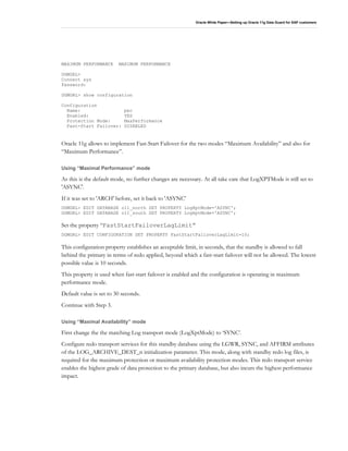 Oracle White Paper—Setting up Oracle 11g Data Guard for SAP customers
MAXIMUM PERFORMANCE MAXIMUM PERFORMANCE
DGMGRL>
Connect sys
Password:
DGMGRL> show configuration
Configuration
Name: pec
Enabled: YES
Protection Mode: MaxPerformance
Fast-Start Failover: DISABLED
Oracle 11g allows to implement Fast-Start Failover for the two modes “Maximum Availability” and also for
“Maximum Performance”.
Using “Maximal Performance” mode
As this is the default mode, no further changes are necessary. At all take care that LogXPTMode is still set to
'ASYNC'.
If it was set to 'ARCH' before, set it back to 'ASYNC'
DGMGRL> EDIT DATABASE o11_north SET PROPERTY LogXptMode='ASYNC';
DGMGRL> EDIT DATABASE o11_south SET PROPERTY LogXptMode='ASYNC';
Set the property “FastStartFailoverLagLimit”
DGMGRL> EDIT CONFIGURATION SET PROPERTY FastStartFailoverLagLimit=10;
This configuration property establishes an acceptable limit, in seconds, that the standby is allowed to fall
behind the primary in terms of redo applied, beyond which a fast-start failover will not be allowed. The lowest
possible value is 10 seconds.
This property is used when fast-start failover is enabled and the configuration is operating in maximum
performance mode.
Default value is set to 30 seconds.
Continue with Step 3.
Using “Maximal Availability” mode
First change the the matching Log transport mode (LogXptMode) to ‘SYNC’.
Configure redo transport services for this standby database using the LGWR, SYNC, and AFFIRM attributes
of the LOG_ARCHIVE_DEST_n initialization parameter. This mode, along with standby redo log files, is
required for the maximum protection or maximum availability protection modes. This redo transport service
enables the highest grade of data protection to the primary database, but also incurs the highest performance
impact.
 