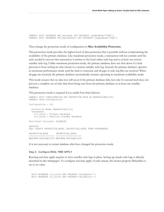 Oracle White Paper—Setting up Oracle 11g Data Guard for SAP customers
DGMGRL> EDIT DATABASE PEC_hpcoesd1 SET PROPERTY LogXptMode='SYNC';
DGMGRL> EDIT DATABASE PEC_hpcoe8640r2 SET PROPERTY LogXptMode='SYNC';
Then change the protection mode of configuration to Max Availability Protection.
This protection mode provides the highest level of data protection that is possible without compromising the
availability of the primary database. Like maximum protection mode, a transaction will not commit until the
redo needed to recover that transaction is written to the local online redo log and to at least one remote
standby redo log. Unlike maximum protection mode, the primary database does not shut down if a fault
prevents it from writing its redo stream to a remote standby redo log. Instead, the primary database operates
in maximum performance mode until the fault is corrected, and all gaps in redo log files are resolved. When
all gaps are resolved, the primary database automatically resumes operating in maximum availability mode.
This mode ensures that no data loss will occur if the primary database fails, but only if a second fault does not
prevent a complete set of redo data from being sent from the primary database to at least one standby
database.
This protection mode is required if you enable Fast-Start failover.
DGMGRL> EDIT CONFIGURATION SET PROTECTION MODE AS MAXAVAILABILITY;
DGMGRL> show configuration
Configuration - o11
Protection Mode: MaxAvailability
Databases:
o11_north - Primary database
o11_south - Physical standby database
Fast-Start Failover: DISABLED
SQLPLUS:
SQL> SELECT PROTECTION_MODE, PROTECTION_LEVEL FROM V$DATABASE;
PROTECTION_MODE PROTECTION_LEVEL
-------------------- --------------------
MAXIMUM AVAILABILITY MAXIMUM AVAILABILITY
It is not necessary to restart database after have changed the protection mode.
Step 3: Configure REAL TIME APPLY
Running real time apply requires to have standby redo logs in place. Setting up standy redo logs is allready
described in this whitepaper. To configure real time apply of redo stream, the broker property DelayMins is
set to no value.
EDIT DATABASE o11_north SET PROPERTY DelayMins='';
EDIT DATABASE o11_south SET PROPERTY DelayMins='';
 