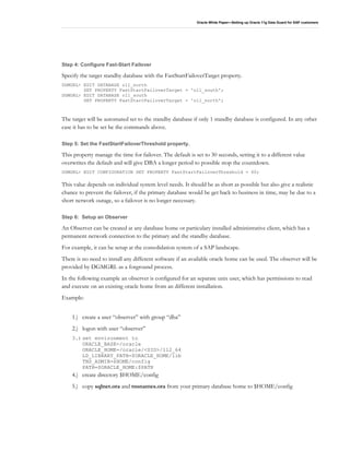 Oracle White Paper—Setting up Oracle 11g Data Guard for SAP customers
Step 4: Configure Fast-Start Failover
Specify the target standby database with the FastStartFailoverTarget property.
DGMGRL> EDIT DATABASE o11_north
SET PROPERTY FastStartFailoverTarget = 'o11_south';
DGMGRL> EDIT DATABASE o11_south
SET PROPERTY FastStartFailoverTarget = 'o11_north';
The target will be automated set to the standby database if only 1 standby database is configured. In any other
case it has to be set be the commands above.
Step 5: Set the FastStartFailoverThreshold property.
This property manage the time for failover. The default is set to 30 seconds, setting it to a different value
overwrites the default and will give DBA a longer period to possible stop the countdown.
DGMGRL> EDIT CONFIGURATION SET PROPERTY FastStartFailoverThreshold = 60;
This value depends on individual system level needs. It should be as short as possible but also give a realistic
chance to prevent the failover, if the primary database would be get back to business in time, may be due to a
short network outage, so a failover is no longer necessary.
Step 6: Setup an Observer
An Observer can be created at any database home or particulary installed administrative client, which has a
permanent network connection to the primary and the standby database.
For example, it can be setup at the consolidation system of a SAP landscape.
There is no need to install any different software if an available oracle home can be used. The observer will be
provided by DGMGRL as a forground process.
In the following example an observer is configured for an separate unix user, which has permissions to read
and execute on an existing oracle home from an different installation.
Example:
1.) create a user “observer” with group “dba”
2.) logon with user “observer”
3.) set environment to
ORACLE_BASE=/oracle
ORACLE_HOME=/oracle/<SID>/112_64
LD_LIBRARY_PATH=$ORACLE_HOME/lib
TNS_ADMIN=$HOME/config
PATH=$ORACLE_HOME:$PATH
4.) create directory $HOME/config
5.) copy sqlnet.ora and tnsnames.ora from your primary database home to $HOME/config
 