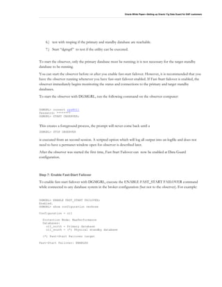 Oracle White Paper—Setting up Oracle 11g Data Guard for SAP customers
6.) test with tnsping if the primary and standby database are reachable.
7.) Start “dgmgrl” to test if the utility can be executed.
To start the observer, only the primary database must be running; it is not necessary for the target standby
database to be running.
You can start the observer before or after you enable fast-start failover. However, it is recommended that you
have the observer running whenever you have fast-start failover enabled. If Fast-Start failover is enabled, the
observer immediately begins monitoring the status and connections to the primary and target standby
databases.
To start the observer with DGMGRL, run the following command on the observer computer:
DGMGRL> connect sys@O11
Password: ********
DGMGRL> START OBSERVER;
This creates a foreground process, the prompt will never come back until a
DGMGRL> STOP OBSERVER
is executed from an second session. A scripted option which will log all output into an logfile and does not
need to have a permanet window open for observer is described later.
After the observer was started the first time, Fast-Start Failover can now be enabled at Data Guard
configuration.
Step 7: Enable Fast-Start Failover
To enable fast-start failover with DGMGRL, execute the ENABLE FAST_START FAILOVER command
while connected to any database system in the broker configuration (but not to the observer). For example:
DGMGRL> ENABLE FAST_START FAILOVER;
Enabled.
DGMGRL> show configuration verbose
Configuration - o11
Protection Mode: MaxPerformance
Databases:
o11_north - Primary database
o11_south - (*) Physical standby database
(*) Fast-Start Failover target
Fast-Start Failover: ENABLED
 