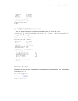 Oracle White Paper—Setting up Oracle 11g Data Guard for SAP customers
Threshold: 60 seconds
Target: o11_south
Observer: oracle-vm2
Lag Limit: 10 seconds
Shutdown Primary: TRUE
Auto-reinstate: TRUE
Configuration Status:
SUCCESS
Step 8 Verfify the Fast_Start Failover environment
To verify the readiness of the fast-start failover configuration, issue the DGMGRL SHOW
CONFIGURATION VERBOSE command or the SHOW FAST_START FAILOVER command on the
primary database. For example:
DGMGRL> show fast_start failover
Fast-Start Failover: ENABLED
Threshold: 60 seconds
Target: o11_south
Observer: oracle-vm2
Lag Limit: 300 seconds
Shutdown Primary: TRUE
Auto-reinstate: TRUE
Configurable Failover Conditions
Health Conditions:
Corrupted Controlfile YES
Corrupted Dictionary YES
Inaccessible Logfile NO
Stuck Archiver NO
Datafile Offline YES
Oracle Error Conditions:
(none)
Maintain the Observer
For generally information about working with an observer see Oracle documentation: Data Guard Broker
Managing the observer.
Start the observer process:
Dgmgrl> connect sys@O11
Password:*******
DGMGRL> START OBSERVER
 