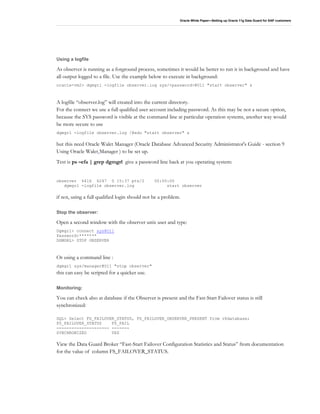 Oracle White Paper—Setting up Oracle 11g Data Guard for SAP customers
Using a logfile
As observer is running as a forground process, sometimes it would be better to run it in background and have
all output logged to a file. Use the example below to execute in background:
oracle-vm2> dgmgrl -logfile observer.log sys/<password>@O11 "start observer" &
A logfile “observer.log” will created into the current directory.
For the connect we use a full qualified user account including password. As this may be not a secure option,
because the SYS password is visible at the command line at particular operation systems, another way would
be more secure to use
dgmgrl -logfile observer.log /@edu "start observer" &
but this need Oracle Walet Manager (Oracle Database Advanced Security Administrator's Guide - section 9
Using Oracle Walet Manager ) to be set up.
Test is ps –efa | grep dgmgrl give a password line back at you operating system:
observer 6416 6247 0 15:37 pts/2 00:00:00
dgmgrl -logfile observer.log start observer
if not, using a full qualified login should not be a problem.
Stop the observer:
Open a second window with the observer unix user and type:
Dgmgrl> connect sys@O11
Password:*******
DGMGRL> STOP OBSERVER
Or using a command line :
dgmgrl sys/manager@O11 "stop observer"
this can easy be scripted for a quicker use.
Monitoring:
You can check also at database if the Observer is present and the Fast-Start Failover status is still
synchronized:
SQL> Select FS_FAILOVER_STATUS, FS_FAILOVER_OBSERVER_PRESENT from v$database;
FS_FAILOVER_STATUS FS_FAIL
--------------------- -------
SYNCHRONIZED YES
View the Data Guard Broker “Fast-Start Failover Configuration Statistics and Status” from documentation
for the value of column FS_FAILOVER_STATUS.
 