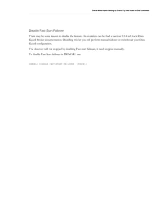 Oracle White Paper—Setting up Oracle 11g Data Guard for SAP customers
Disable Fast-Start Failover
There may be some reason to disable the feature. An overview can be find at section 5.5.4 in Oracle Data
Guard Broker documentation. Disabling this let you still perform manual failover or switchover your Data
Guard configuration.
The observer will not stopped by disabling Fast-start failover, it need stopped manually.
To disable Fast-Start failover in DGMGRL use:
DGMGRL> DISABLE FAST-START FAILOVER [FORCE];
 