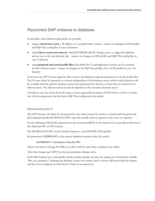 Oracle White Paper—Setting up Oracle 11g Data Guard for SAP customers
Reconnect SAP instance to database
In principle, some different approaches are possible,
• using a virtual host name / IP address as is standard with a cluster – means: no changes in SAP profiles
and SQL*Net config files in case of desaster
• using Client connection timeout with DATABASE_ROLE change event to trigger the database
service start at the new primary side. - means: no changes in SAP profiles and SQL*Net config files in
case of desaster
• using prepared and tested profile files with which the CI and application servers can be restarted
should a disaster occur. - means: no changes at the SQL*Net profiles, but at SAP profiles in case of a
desaster.
In all cases the SAP CI must again be able to access the database using the parameters set in the profile files.
The CI must either be operated on a system independent of the database server, which would therefore still
be available after the primary database server had experienced the disaster, or must then be restarted on a
failover server. The failover server can also be identical to the secondary database server.
Consider to use one of the first both topics to have a gracefull reconnect of SAP without to have to restart
any of that components. See the below SQL*Net configuration for details.
Reconnecting the CI
The SAP instance can either be reconnected by the newly started CI, which is on-hand with the previously
preconfigured profile file DEFAULT.PFL and only actually starts to operate in the event of a disaster.
Set the following SAP profile parameters in the transaction RZ20 on the disaster CI or manually at file level at
the default profile of SAP instance.
The file DEFAULT.PFL can be found in directory /usr/SAP/PEC/SYS/profile.
Set parameter SAPDBHOST to the current database hostname after the switch:
SAPDBHOST = <hostname of Standby DB>
There is no need to change the SID, as it will be still the same after a database role switch.
After that change start SAP CI to become parameter change active.
Each SAP instance has a start profile which possible includes an entry for setting the environment variable
“dbs_ora_tnsname=” defining the database service for connect. Such a service will be provided by listsner
and has to be configurat as a Net Service Name in tnsnames.ora.
 