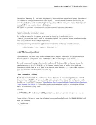 Oracle White Paper—Setting up Oracle 11g Data Guard for SAP customers
Alternatively, if a virtual IP / host name is available or Client connection timeout setup is used, the disaster CI
can run with the same parameter settings as the original CI. The modified host name is realized using the
network layer. SAP CI is still bound to the previously defined VIP host name, even in case of a independent
running SAP CI reconnection feature will take place.
SAP CI will try reconnect to database until database service will become available again.
Reconnecting the application server
The profile parameter for the message server must be adapted to the application servers.
However, if a virtual host name is used, no changes are required. The application servers must be restarted in
order to log back onto the new CI (message server).
Enter the new message server on the application servers instance profiles and restart the instances.
rdisp/msname = <Host name of disaster CI>
SQL*Net configuration
Provided a virtual host name is not used, consider to use the decribed solution for the Client Connection
timeout. Otherwise configuration in the TNSNAMES.ORA must be adapted to the disaster CI.
We would recommend entering and testing this in advance. If the disaster CI is on the same host as the
standby database, the TNSNAMES.ORA of the database installation can be used if, for example, the
environment variable TNS_ADMIN refers to the database home directory. TNS_ADMIN has been used
again in combination with the instant client since 10g.
Client connection Timeout
This feature is available with 10.2 databases and above. It is based on load balancing entries and connect
timeout settings in SQL*Net. A very good and detailed description for setting up this configuration can be
found in the Oracle MAA Whitepaper “Client Failover Best Practices for Highly Available Oracle Databases:
Oracle Database 10g Release 2”. Additional it needs to setup a database trigger for switching the database
service at database role change event.
Example:
In TNSNAMES.ORA of client side, at SAP generally found at : /usr/sap/<SID>/SYS/profile/oracle
Create an Oracle Net service name that includes all primary and standby hosts in the ADDRESS_LIST, and
allow load balancing.
O11_DVEBMGS00 =
 