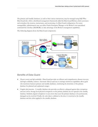 Oracle White Paper—Setting up Oracle 11g Data Guard for SAP customers
The primary and standby databases, as well as their various interactions, may be managed using SQL*Plus.
Data Guard also offers a distributed management framework called the Data Guard Broker, which automates
and centralizes the creation, maintenance, and monitoring of a Data Guard configuration. For easier
manageability, administrators may use either Oracle Enterprise Manager or the Broker’s own specialized
command-line interface (DGMGRL) to take advantage of the Broker’s management capabilities.
The following diagram shows the Data Guard components.
Benefits of Data Guard
• Disaster recovery and high availability - Data Guard provides an efficient and comprehensive disaster recovery
and high availability solution. Automatic failover and easy-to-manage switchover capabilities allow quick
role transitions between primary and standby databases, minimizing the downtime of the primary
database for planned and unplanned outages.
• Complete data protection - A standby database also provides an effective safeguard against data corruptions
and user errors. Storage level physical corruptions on the primary database do not spread to the standby
database. Similarly, logical corruptions or user errors that cause the primary database to be permanently
damaged can be resolved. Finally, the redo data is validated at the time it is received at the standby
database and also when applied to the standby database.
 
