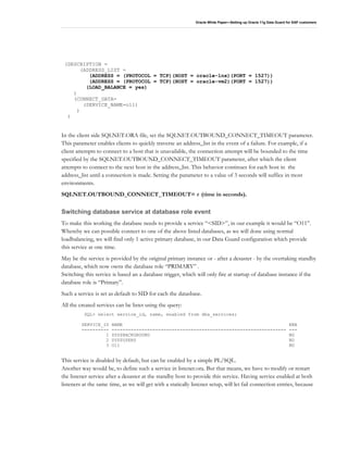 Oracle White Paper—Setting up Oracle 11g Data Guard for SAP customers
(DESCRIPTION =
(ADDRESS_LIST =
(ADDRESS = (PROTOCOL = TCP)(HOST = oracle-lnx)(PORT = 1527))
(ADDRESS = (PROTOCOL = TCP)(HOST = oracle-vm2)(PORT = 1527))
(LOAD_BALANCE = yes)
)
(CONNECT_DATA=
(SERVICE_NAME=o11)
)
)
In the client side SQLNET.ORA file, set the SQLNET.OUTBOUND_CONNECT_TIMEOUT parameter.
This parameter enables clients to quickly traverse an address_list in the event of a failure. For example, if a
client attempts to connect to a host that is unavailable, the connection attempt will be bounded to the time
specified by the SQLNET.OUTBOUND_CONNECT_TIMEOUT parameter, after which the client
attempts to connect to the next host in the address_list. This behavior continues for each host in the
address_list until a connection is made. Setting the parameter to a value of 3 seconds will suffice in most
environments.
SQLNET.OUTBOUND_CONNECT_TIMEOUT= t (time in seconds).
Switching database service at database role event
To make this working the database needs to provide a service “<SID>”, in our example it would be “O11”.
Whereby we can possible connect to one of the above listed databases, as we will done using normal
loadbalancing, we will find only 1 active primary database, in our Data Guard configuration which provide
this service at one time.
May be the service is provided by the original primary instance or - after a desaster - by the overtaking standby
database, which now owns the database role “PRIMARY” .
Switching this service is based an a database trigger, which will only fire at startup of database instance if the
database role is “Primary”.
Such a service is set as default to SID for each the datasbase.
All the created services can be listet using the query:
SQL> select service_id, name, enabled from dba_services;
SERVICE_ID NAME ENA
---------- ---------------------------------------------------------------- ---
1 SYS$BACKGROUND NO
2 SYS$USERS NO
3 O11 NO
This service is disabled by default, but can be enabled by a simple PL/SQL.
Another way would be, to define such a service in listener.ora. But that means, we have to modify or restart
the listener service after a desaster at the standby host to provide this service. Having service enabled at both
listeners at the same time, as we will get with a statically listener setup, will let fail connection entries, because
 