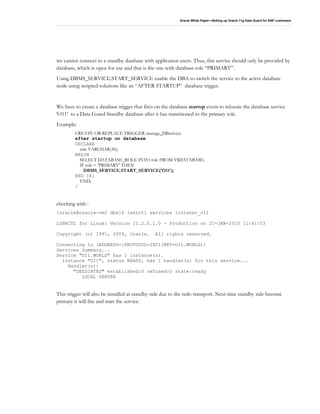 Oracle White Paper—Setting up Oracle 11g Data Guard for SAP customers
we cannot connect to a standby database with application users. Thus, this service should only be provided by
database, which is open for use and that is the one with database role “PRIMARY”.
Using DBMS_SERVICE.START_SERVICE enable the DBA to switch the service to the active database
node using scripted solutions like an “AFTER STARTUP” database trigger.
We have to create a database trigger that fires on the database startup event to relocate the database service
'O11' to a Data Guard Standby database after it has transitioned to the primary role.
Example:
CREATE OR REPLACE TRIGGER manage_DBservice
after startup on database
DECLARE
role VARCHAR(30);
BEGIN
SELECT DATABASE_ROLE INTO role FROM V$DATABASE;
IF role = 'PRIMARY' THEN
DBMS_SERVICE.START_SERVICE('O11');
END IF;
END;
/
checking with :
[oracle@oracle-vm2 dbs]$ lsnrctl services listener_o11
LSNRCTL for Linux: Version 11.2.0.1.0 - Production on 21-JAN-2010 11:41:53
Copyright (c) 1991, 2009, Oracle. All rights reserved.
Connecting to (ADDRESS=(PROTOCOL=IPC)(KEY=O11.WORLD))
Services Summary...
Service "O11.WORLD" has 1 instance(s).
Instance "O11", status READY, has 1 handler(s) for this service...
Handler(s):
"DEDICATED" established:0 refused:0 state:ready
LOCAL SERVER
This trigger will also be installed at standby side due to the redo transport. Next time standby side become
primary it will fire and start the service.
 