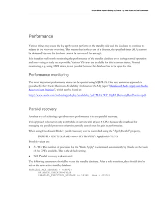 Oracle White Paper—Setting up Oracle 11g Data Guard for SAP customers
Performance
Various things may cause the log apply to not perform on the standby side and the database to continue to
relapse in the recovery over time. This means that in the event of a disaster, the specified times (SLA) cannot
be observed because the database cannot be recovered fast enough.
It is therefore well worth monitoring the performance of the standby database even during normal operation
and intervening as early on as possible. Various V$ views are available for this in mount status. Normal
monitoring, e.g. using AWR views, is not possible because the database has to be open for this.
Performance monitoring
The most important performance views can be queried using SQLPLUS. One very common approach is
provided by the Oracle Maximum Availability Architecture (MAA) paper "DataGuard Redo Apply and Media
Recovery best Practices", which can be found at:
http://www.oracle.com/technology/deploy/availability/pdf/MAA_WP_10gR2_RecoveryBestPractices.pdf.
Parallel recovery
Another way of achieving a good recovery performance is to use parallel recovery.
This approach is however only worthwhile on servers with at least 8 CPUs because the overhead for
managing the parallel processes otherwise partially cancels out the gain in performance.
When using Data Guard Broker, parallel recovery can be controlled using the "ApplyParallel" property.
DGMGRL> EDIT DATABASE <name> SET PROPERTY ApplyParallel='AUTO'
Possible values are:
• AUTO: The number of processes for the "Redo Apply" is calculated automatically by Oracle on the basis
of the CPUs available. This is the default setting.
• NO: Parallel recovery is deactivated.
The following parameters should be set on the standby database. After a role transition, they should also be
set on the now active standby database:
PARALLEL_MAX_SERVERS = <CPU*2>
DB_BLOCK_CHECKING=FALSE
PARALLEL_EXECUTION_MESSAGE >= 16348 (max = 65536)
 