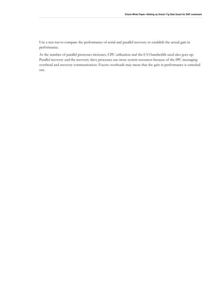 Oracle White Paper—Setting up Oracle 11g Data Guard for SAP customers
Use a test run to compare the performance of serial and parallel recovery to establish the actual gain in
performance.
As the number of parallel processes increases, CPU utilization and the I/O bandwidth used also goes up.
Parallel recovery and the recovery slave processes use more system resources because of the IPC messaging
overhead and recovery communication. Excess overheads may mean that the gain in performance is canceled
out.
 