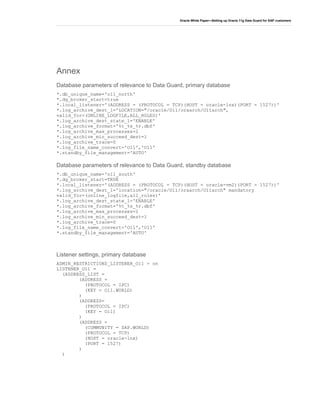 Oracle White Paper—Setting up Oracle 11g Data Guard for SAP customers
Annex
Database parameters of relevance to Data Guard, primary database
*.db_unique_name='o11_north'
*.dg_broker_start=true
*.local_listener='(ADDRESS = (PROTOCOL = TCP)(HOST = oracle-lnx)(PORT = 1527))'
*.log_archive_dest_1='LOCATION="/oracle/O11/oraarch/O11arch",
valid_for=(ONLINE_LOGFILE,ALL_ROLES)'
*.log_archive_dest_state_1='ENABLE'
*.log_archive_format='%t_%s_%r.dbf'
*.log_archive_max_processes=2
*.log_archive_min_succeed_dest=1
*.log_archive_trace=0
*.log_file_name_convert='O11','O11'
*.standby_file_management='AUTO'
Database parameters of relevance to Data Guard, standby database
*.db_unique_name='o11_south'
*.dg_broker_start=TRUE
*.local_listener='(ADDRESS = (PROTOCOL = TCP)(HOST = oracle-vm2)(PORT = 1527))'
*.log_archive_dest_1='location="/oracle/O11/oraarch/O11arch" mandatory
valid_for=(online_logfile,all_roles)'
*.log_archive_dest_state_1='ENABLE'
*.log_archive_format='%t_%s_%r.dbf'
*.log_archive_max_processes=2
*.log_archive_min_succeed_dest=1
*.log_archive_trace=0
*.log_file_name_convert='O11','O11'
*.standby_file_management='AUTO'
Listener settings, primary database
ADMIN_RESTRICTIONS_LISTENER_O11 = on
LISTENER_O11 =
(ADDRESS_LIST =
(ADDRESS =
(PROTOCOL = IPC)
(KEY = O11.WORLD)
)
(ADDRESS=
(PROTOCOL = IPC)
(KEY = O11)
)
(ADDRESS =
(COMMUNITY = SAP.WORLD)
(PROTOCOL = TCP)
(HOST = oracle-lnx)
(PORT = 1527)
)
)
 