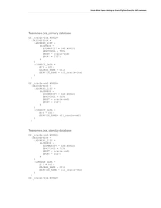 Oracle White Paper—Setting up Oracle 11g Data Guard for SAP customers
Tnsnames.ora, primary database
O11_oracle-lnx.WORLD=
(DESCRIPTION =
(ADDRESS_LIST =
(ADDRESS =
(COMMUNITY = SAP.WORLD)
(PROTOCOL = TCP)
(HOST = oracle-lnx)
(PORT = 1527)
)
)
(CONNECT_DATA =
(SID = O11)
(GLOBAL_NAME = O11)
(SERVICE_NAME = o11_oracle-lnx)
)
)
O11_oracle-vm2.WORLD=
(DESCRIPTION =
(ADDRESS_LIST =
(ADDRESS =
(COMMUNITY = SAP.WORLD)
(PROTOCOL = TCP)
(HOST = oracle-vm2)
(PORT = 1527)
)
)
(CONNECT_DATA =
(SID = O11)
(SERVICE_NAME= o11_oracle-vm2)
)
)
Tnsnames.ora, standby database
O11_oracle-vm2.WORLD=
(DESCRIPTION =
(ADDRESS_LIST =
(ADDRESS =
(COMMUNITY = SAP.WORLD)
(PROTOCOL = TCP)
(HOST = oracle-vm2)
(PORT = 1527)
)
)
(CONNECT_DATA =
(SID = O11)
(GLOBAL_NAME = O11)
(SERVICE_NAME = o11_oracle-vm2)
)
)
O11_oracle-lnx.WORLD=
 
