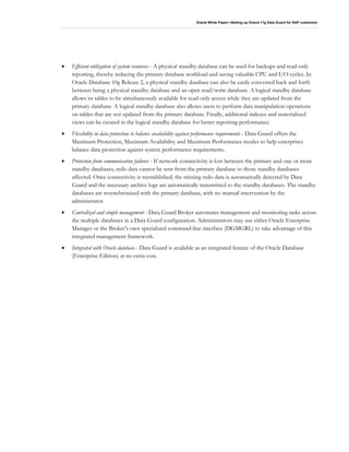 Oracle White Paper—Setting up Oracle 11g Data Guard for SAP customers
• Efficient utilization of system resources - A physical standby database can be used for backups and read-only
reporting, thereby reducing the primary database workload and saving valuable CPU and I/O cycles. In
Oracle Database 10g Release 2, a physical standby database can also be easily converted back and forth
between being a physical standby database and an open read/write database. A logical standby database
allows its tables to be simultaneously available for read-only access while they are updated from the
primary database. A logical standby database also allows users to perform data manipulation operations
on tables that are not updated from the primary database. Finally, additional indexes and materialized
views can be created in the logical standby database for better reporting performance.
• Flexibility in data protection to balance availability against performance requirements - Data Guard offers the
Maximum Protection, Maximum Availability and Maximum Performance modes to help enterprises
balance data protection against system performance requirements.
• Protection from communication failures - If network connectivity is lost between the primary and one or more
standby databases, redo data cannot be sent from the primary database to those standby databases
affected. Once connectivity is reestablished, the missing redo data is automatically detected by Data
Guard and the necessary archive logs are automatically transmitted to the standby databases. The standby
databases are resynchronized with the primary database, with no manual intervention by the
administrator.
• Centralized and simple management - Data Guard Broker automates management and monitoring tasks across
the multiple databases in a Data Guard configuration. Administrators may use either Oracle Enterprise
Manager or the Broker’s own specialized command-line interface (DGMGRL) to take advantage of this
integrated management framework.
• Integrated with Oracle database - Data Guard is available as an integrated feature of the Oracle Database
(Enterprise Edition) at no extra cost.
 