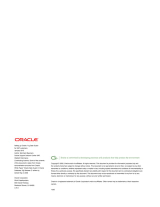 Setting up Oracle 11g Data Guard
for SAP customers
January 2010
Author: Bernhard Baumann
Oracle Support Solution Center SAP,
Walldorf (Germany)
Contributing Authors: Some of the contents
of this document is taken from Oracle
documentation and also from Oracle
White Paper “Oracle Data Guard in Oracle
Database 10g Release 2” written by
Ashish Ray in 2006
Oracle Corporation
World Headquarters
500 Oracle Parkway
Redwood Shores, CA 94065
U.S.A.
Copyright © 2009, Oracle and/or its affiliates. All rights reserved. This document is provided for information purposes only and
the contents hereof are subject to change without notice. This document is not warranted to be error-free, nor subject to any other
warranties or conditions, whether expressed orally or implied in law, including implied warranties and conditions of merchantability or
fitness for a particular purpose. We specifically disclaim any liability with respect to this document and no contractual obligations are
formed either directly or indirectly by this document. This document may not be reproduced or transmitted in any form or by any
means, electronic or mechanical, for any purpose, without our prior written permission.
Oracle is a registered trademark of Oracle Corporation and/or its affiliates. Other names may be trademarks of their respective
owners.
1009
 
