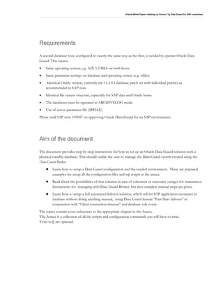 Oracle White Paper—Setting up Oracle 11g Data Guard for SAP customers
Requirements
A second database host, configured in exactly the same way as the first, is needed to operate Oracle Data
Guard. This means:
• Same operating system, e.g. AIX 5.3 ML6 on both hosts
• Same parameter settings on database and operating system (e.g. nfiles)
• Identical Oracle version, currently the 11.2.0.1 database patch set with individual patches as
recommended in SAP note.
• Identical file system structure, especially for SAP data and Oracle home.
• The databases must be operated in ARCHIVELOG mode
• Use of server parameter file (SPFILE)
Please read SAP note 105047 on approving Oracle Data Guard for an SAP environment.
Aim of the document
The document provides step-by-step instructions for how to set up an Oracle Data Guard solution with a
physical standby database. This should enable the user to manage the Data Guard system created using the
Data Guard Broker.
Learn how to setup a Data Guard configuration and the needed environment. There are prepared
examples for setup all the configuration files and sql scripts at the annex.
Read about the possibilities of that solution in case of a desaster or necessary outages for maintances.
Instructions for managing with Data Guard Broker, but also complete manual steps are given.
Learn how to setup a full automated failover solution, which will let SAP application reconnect to
database without doing anything manual, using Data Guard feature “Fast-Start failover” in
conjunction with “Client connection timeout” and database role event.
The topics contain cross-references to the appropriate chapter in the Annex.
The Annex is a collection of all the scripts and configuration commands you will have to write.
Texts in [] are optional.
 