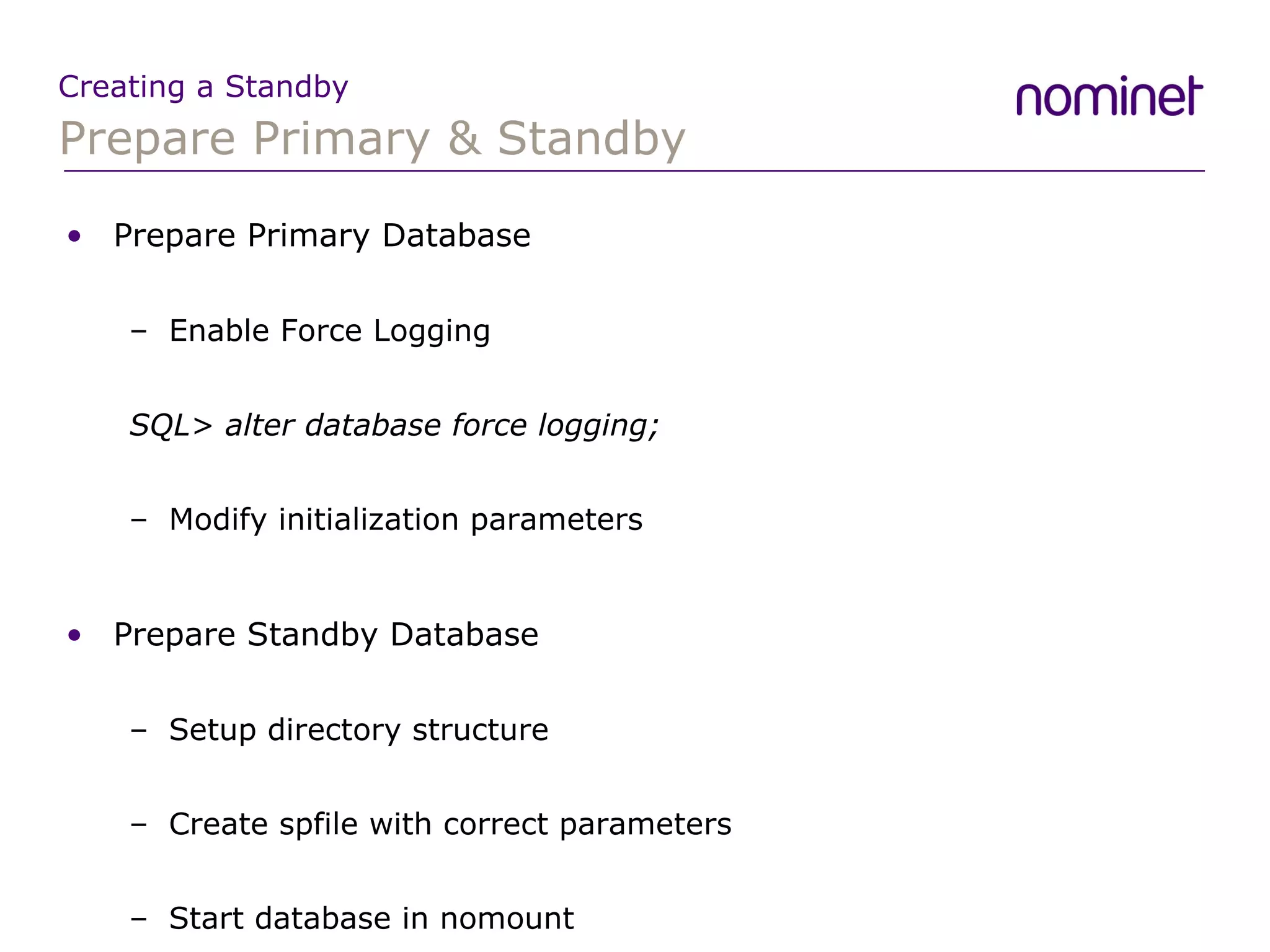 Prepare Primary & Standby Creating a Standby Prepare Primary Database Enable Force Logging SQL> alter database force logging; Modify initialization parameters Prepare Standby Database Setup directory structure Create spfile with correct parameters Start database in nomount 