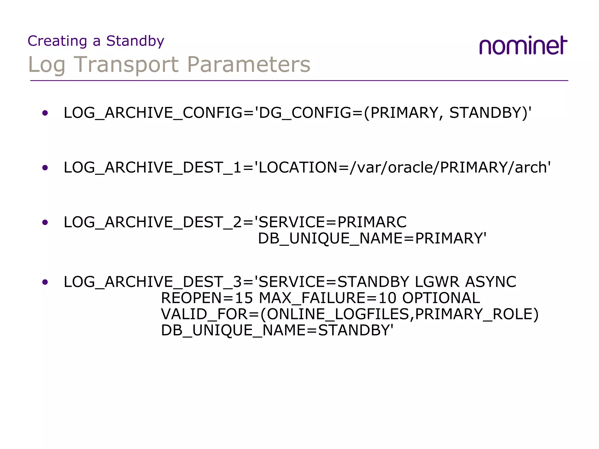 Log Transport Parameters Creating a Standby LOG_ARCHIVE_CONFIG='DG_CONFIG=(PRIMARY, STANDBY)' LOG_ARCHIVE_DEST_1='LOCATION=/var/oracle/PRIMARY/arch' LOG_ARCHIVE_DEST_2='SERVICE=PRIMARC    DB_UNIQUE_NAME=PRIMARY' LOG_ARCHIVE_DEST_3='SERVICE=STANDBY LGWR ASYNC REOPEN=15 MAX_FAILURE=10 OPTIONAL VALID_FOR=(ONLINE_LOGFILES,PRIMARY_ROLE)  DB_UNIQUE_NAME=STANDBY' 