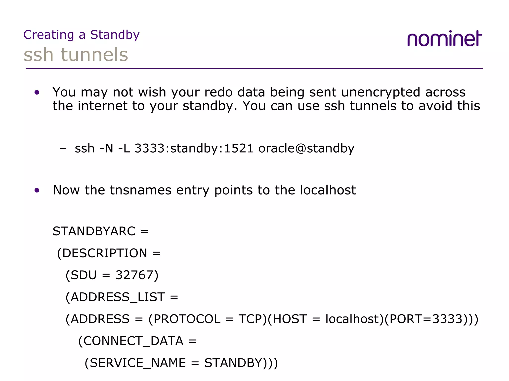 ssh tunnels Creating a Standby You may not wish your redo data being sent unencrypted across the internet to your standby. You can use ssh tunnels to avoid this ssh -N -L 3333:standby:1521 oracle@standby Now the tnsnames entry points to the localhost STANDBYARC =   (DESCRIPTION =   (SDU = 32767)   (ADDRESS_LIST =   (ADDRESS = (PROTOCOL = TCP)(HOST = localhost)(PORT=3333)))   (CONNECT_DATA = (SERVICE_NAME = STANDBY))) 