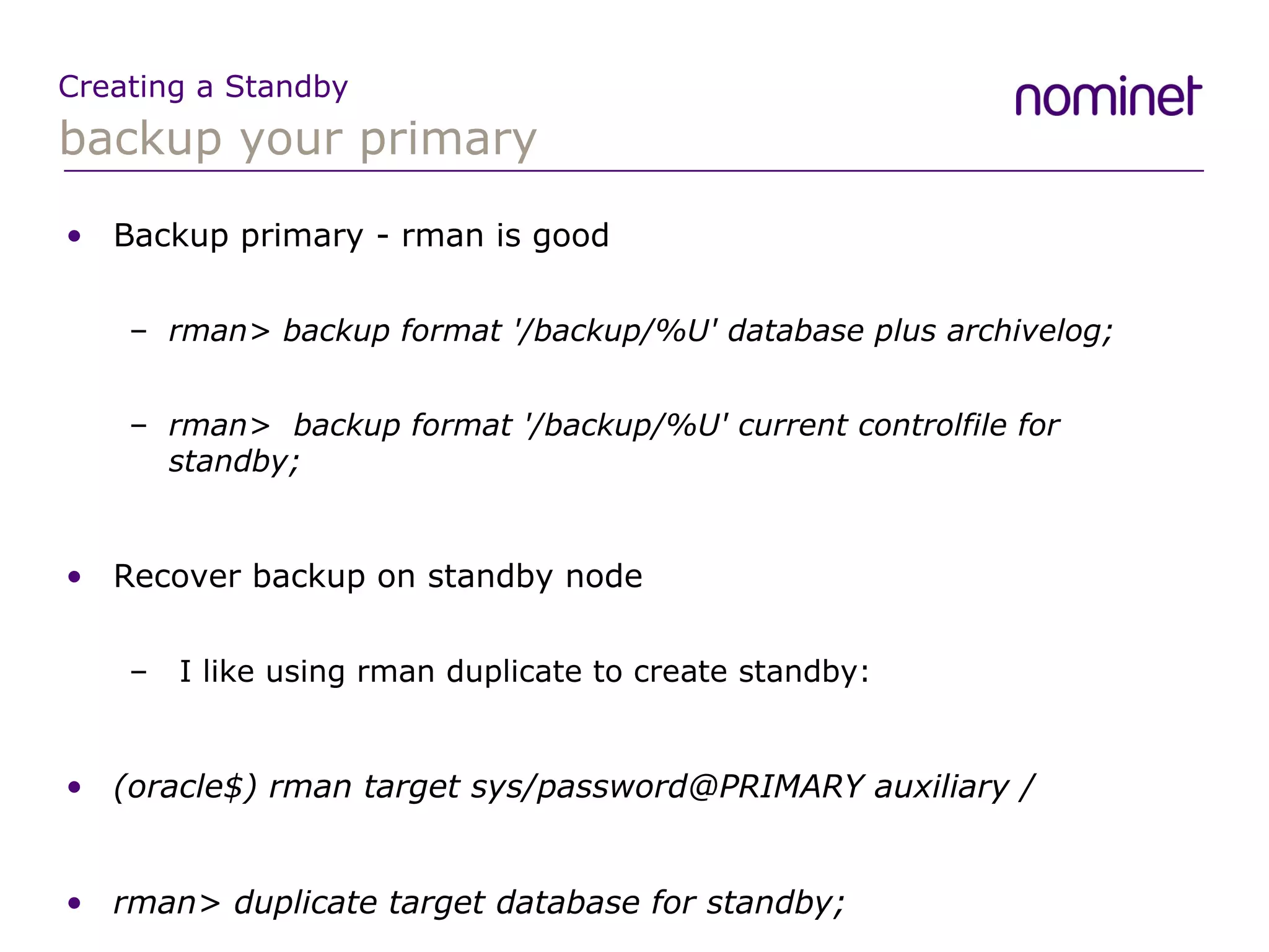 backup your primary Creating a Standby Backup primary - rman is good rman> backup format  '/backup/%U'  database plus archivelog; rman>  backup format '/backup/%U' current controlfile for standby; Recover backup on standby node I like using rman duplicate to create standby: (oracle$) rman target sys/password@PRIMARY auxiliary / rman> duplicate target database for standby; 