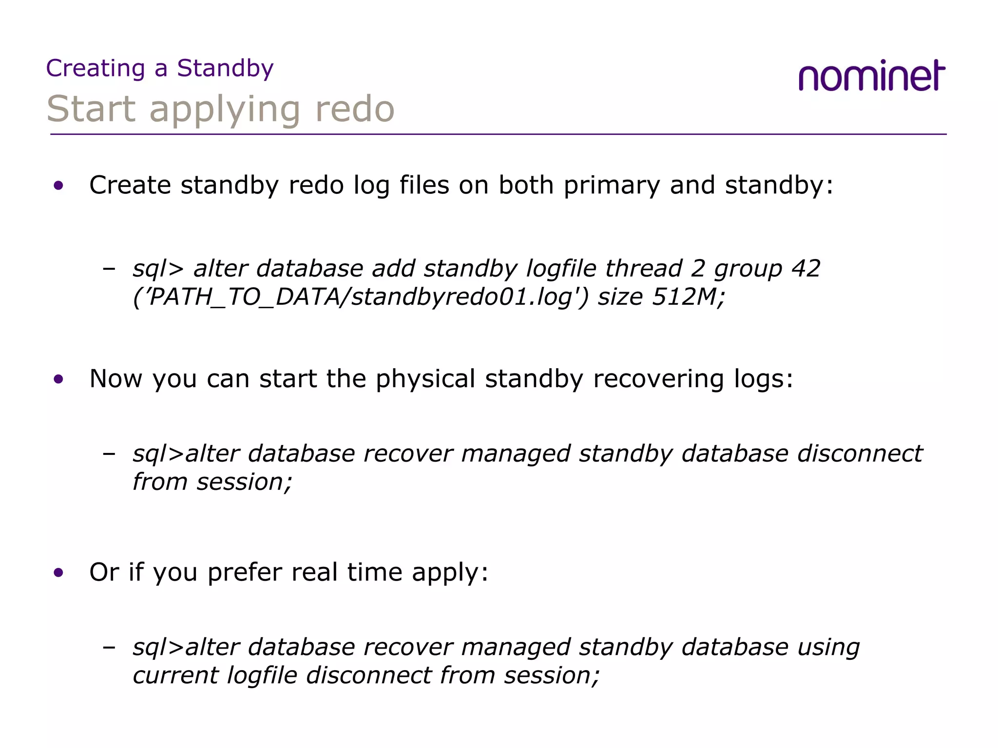 Start applying redo Creating a Standby Create standby redo log files on both primary and standby: sql>  alter database add standby logfile thread 2 group 42 (’PATH_TO_DATA/standbyredo01.log') size 512M; Now you can start the physical standby recovering logs: sql>alter database recover managed standby database disconnect from session; Or if you prefer real time apply: sql>alter database recover managed standby database using current logfile disconnect from session; 