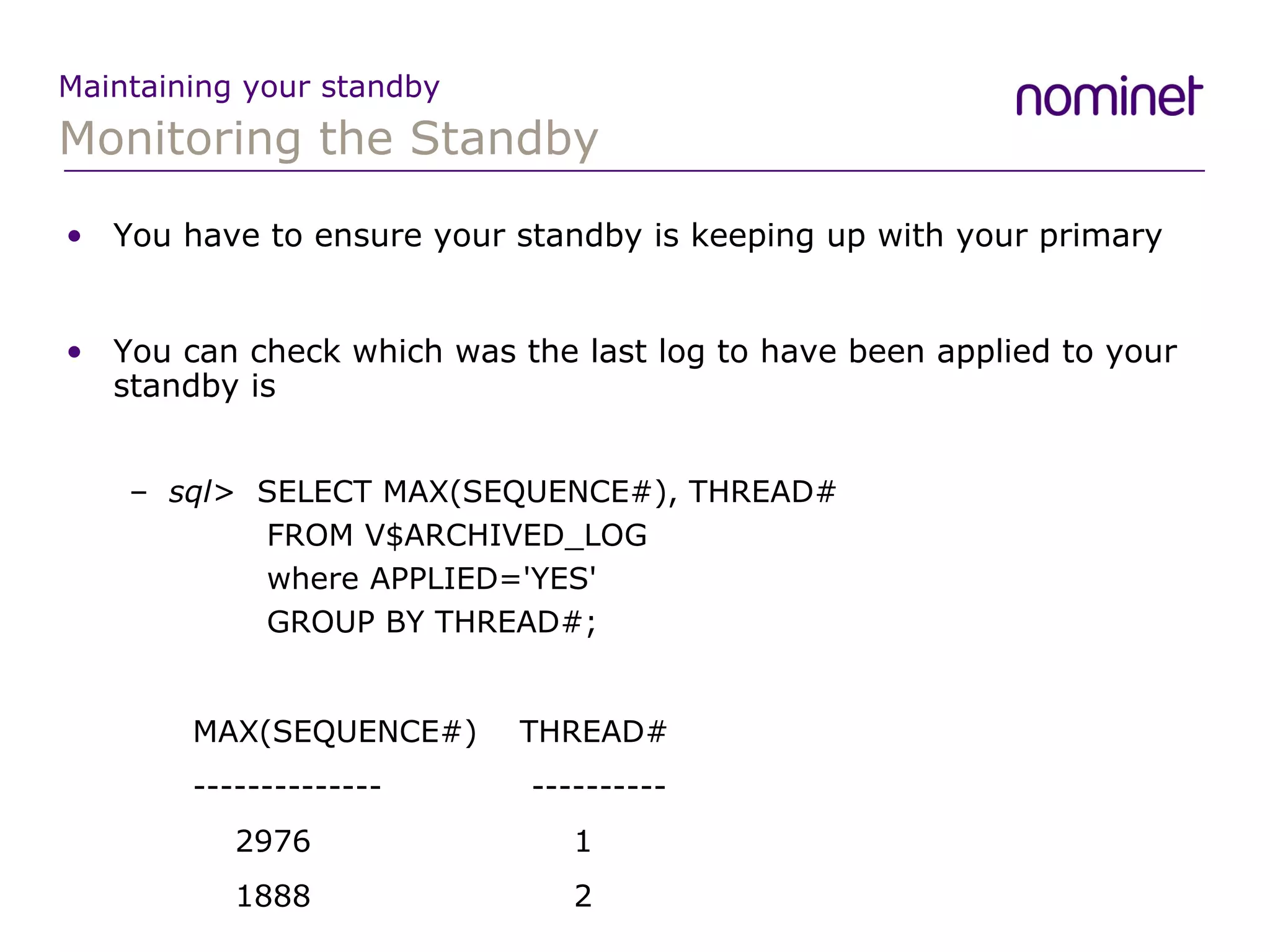 Monitoring the Standby Maintaining your standby You have to ensure your standby is keeping up with your primary You can check which was the last log to have been applied to your standby is sql>  SELECT MAX(SEQUENCE#), THREAD#   FROM V$ARCHIVED_LOG    where APPLIED='YES'    GROUP BY THREAD#; MAX(SEQUENCE#)  THREAD# --------------    ----------   2976  1   1888  2 