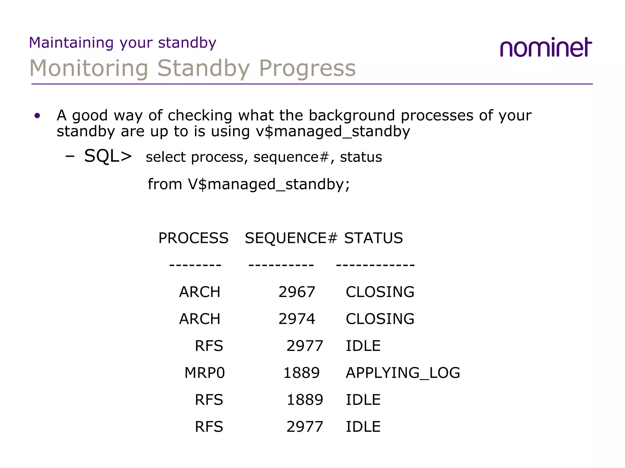 Monitoring Standby Progress Maintaining your standby A good way of checking what the background processes of your standby are up to is using v$managed_standby SQL>  select process, sequence#, status    from V$managed_standby; PROCESS  SEQUENCE# STATUS   --------  ----------  ------------   ARCH  2967  CLOSING   ARCH  2974  CLOSING   RFS  2977  IDLE   MRP0  1889  APPLYING_LOG   RFS  1889  IDLE   RFS  2977  IDLE 