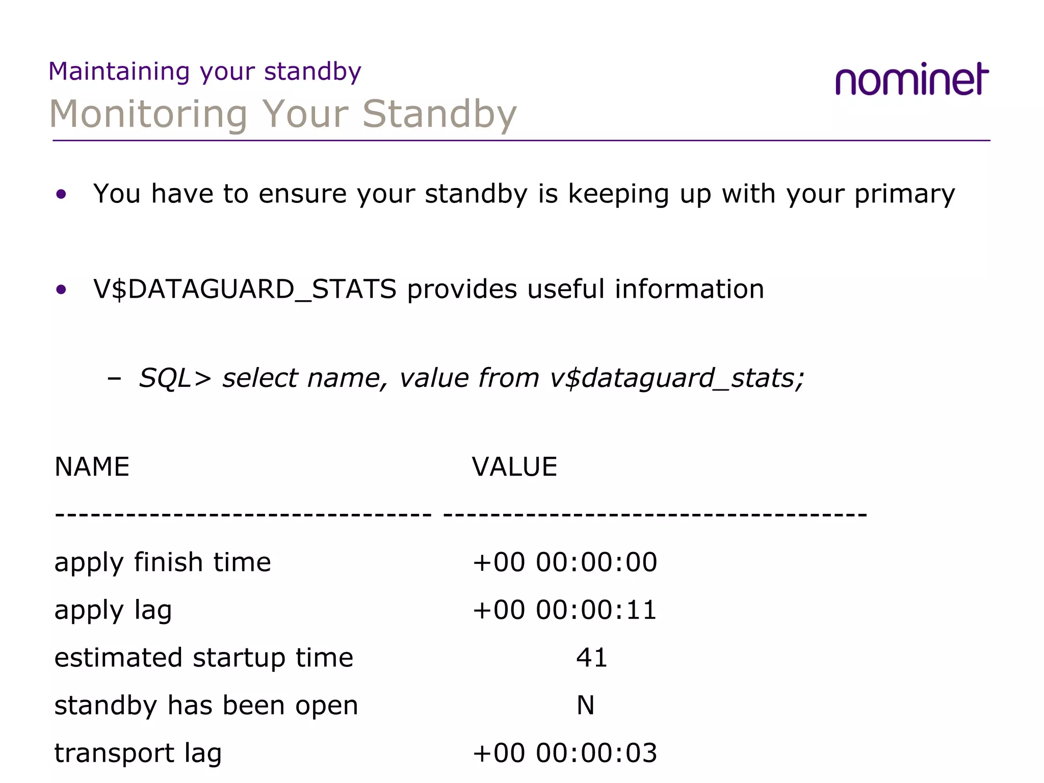 Monitoring Your Standby Maintaining your standby You have to ensure your standby is keeping up with your primary V$DATAGUARD_STATS provides useful information SQL>  select name, value from v$dataguard_stats; NAME  VALUE -------------------------------- ------------------------------------ apply finish time  +00 00:00:00 apply lag  +00 00:00:11 estimated startup time  41 standby has been open  N transport lag  +00 00:00:03 