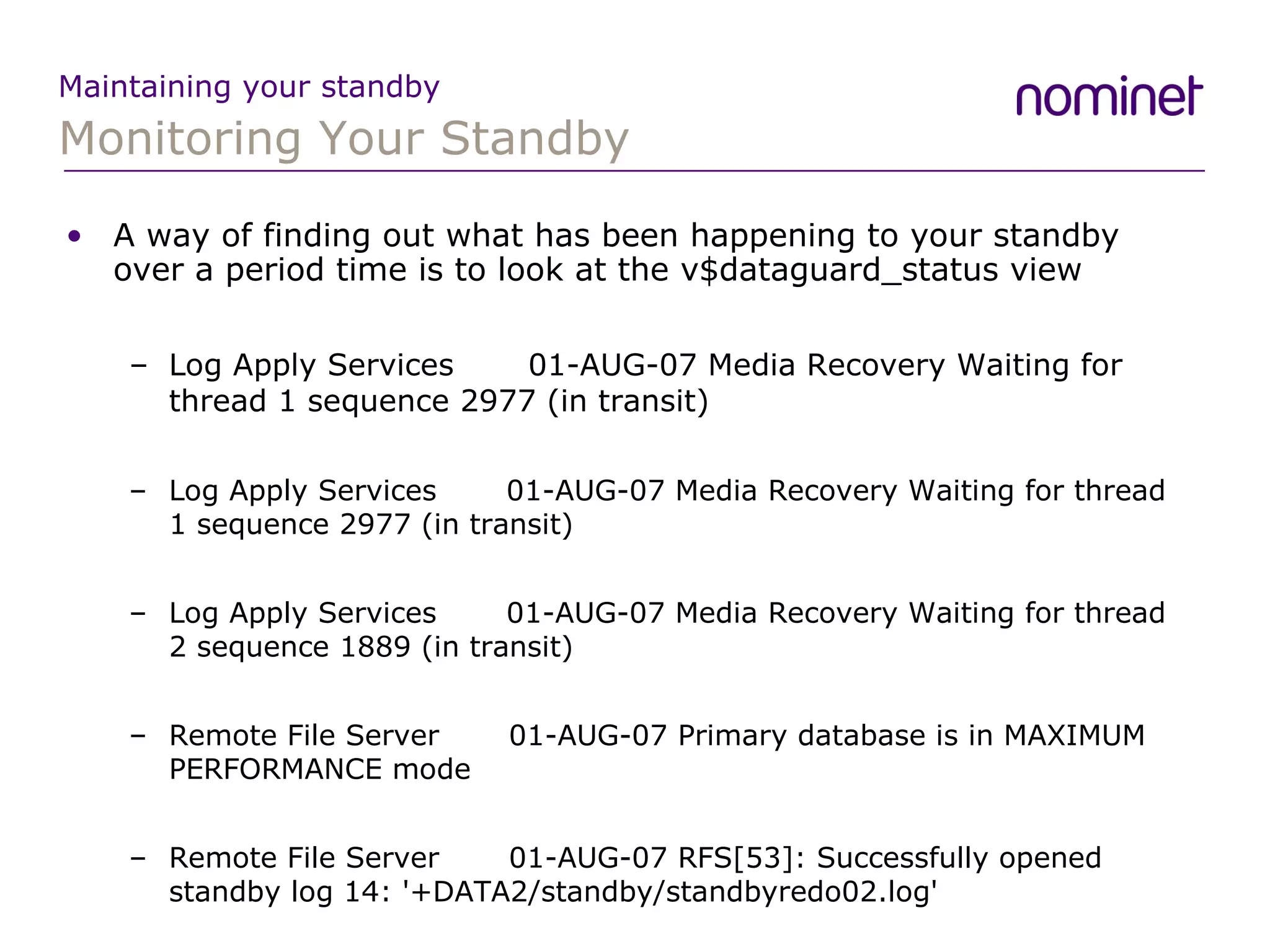 Monitoring Your Standby Maintaining your standby A way of finding out what has been happening to your standby over a period time is to look at the v$dataguard_status view Log Apply Services  01-AUG-07 Media Recovery Waiting for thread 1 sequence 2977 (in transit) Log Apply Services  01-AUG-07 Media Recovery Waiting for thread 1 sequence 2977 (in transit) Log Apply Services  01-AUG-07 Media Recovery Waiting for thread 2 sequence 1889 (in transit) Remote File Server  01-AUG-07 Primary database is in MAXIMUM PERFORMANCE mode Remote File Server  01-AUG-07 RFS[53]: Successfully opened standby log 14: '+DATA2/standby/standbyredo02.log' 