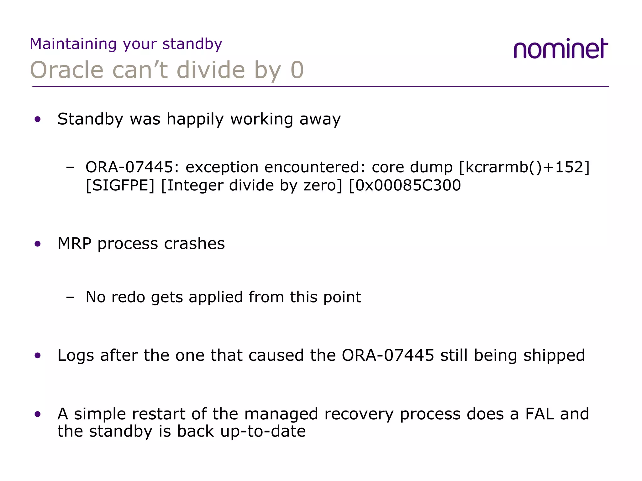 Oracle can’t divide by 0 Maintaining your standby Standby was happily working away ORA-07445: exception encountered: core dump [kcrarmb()+152] [SIGFPE] [Integer divide by zero] [0x00085C300 MRP process crashes No redo gets applied from this point Logs after the one that caused the ORA-07445 still being shipped A simple restart of the managed recovery process does a FAL and the standby is back up-to-date  
