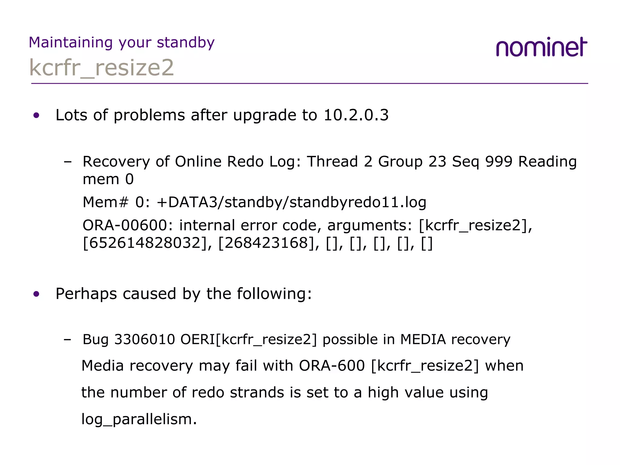 kcrfr_resize2 Maintaining your standby Lots of problems after upgrade to 10.2.0.3 Recovery of Online Redo Log: Thread 2 Group 23 Seq 999 Reading mem 0 Mem# 0: +DATA3/standby/standbyredo11.log ORA-00600: internal error code, arguments: [kcrfr_resize2], [652614828032], [268423168], [], [], [], [], [] Perhaps caused by the following: Bug 3306010 OERI[kcrfr_resize2] possible in MEDIA recovery   Media recovery may fail with ORA-600 [kcrfr_resize2] when   the number of redo strands is set to a high value using   log_parallelism. 