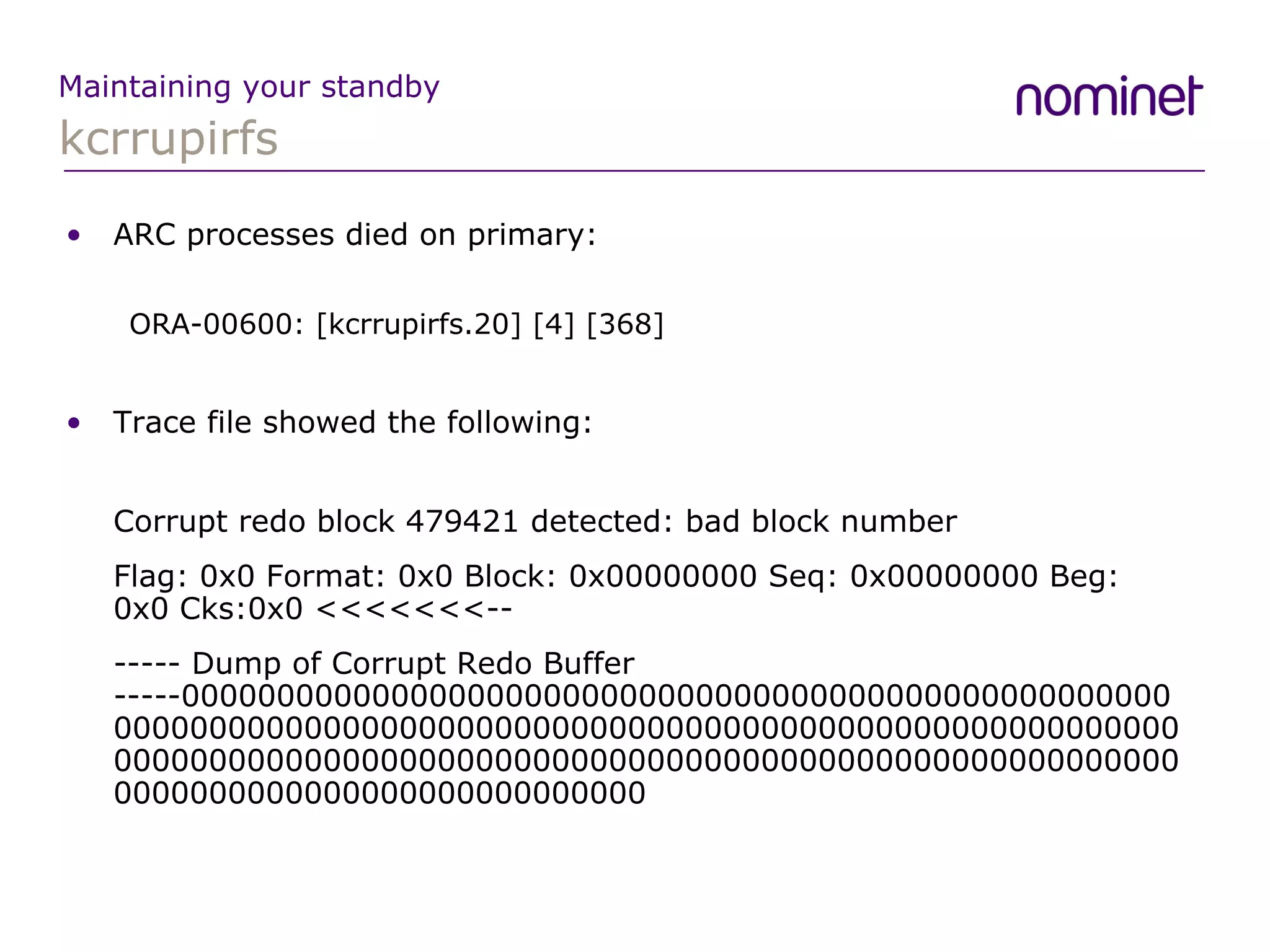 kcrrupirfs Maintaining your standby ARC processes died on primary: ORA-00600: [kcrrupirfs.20] [4] [368] Trace file showed the following: Corrupt redo block 479421 detected: bad block number Flag: 0x0 Format: 0x0 Block: 0x00000000 Seq: 0x00000000 Beg: 0x0 Cks:0x0 <<<<<<<-- ----- Dump of Corrupt Redo Buffer -----000000000000000000000000000000000000000000000000000000000000000000000000000000000000000000000000000000000000000000000000000000000000000000000000000000000000000000000000000000000000000000000000 