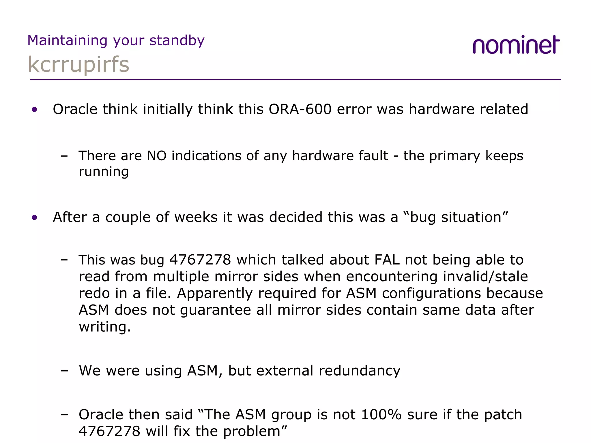kcrrupirfs Maintaining your standby Oracle think initially think this ORA-600 error was hardware related There are NO indications of any hardware fault - the primary keeps running After a couple of weeks it was decided this was a “bug situation” This was bug  4767278 which talked about FAL not being able to read from multiple mirror sides when encountering invalid/stale redo in a file. Apparently required for ASM configurations because ASM does not guarantee all mirror sides contain same data after writing. We were using ASM, but external redundancy Oracle then said “The ASM group is not 100% sure if the patch 4767278 will fix the problem” 