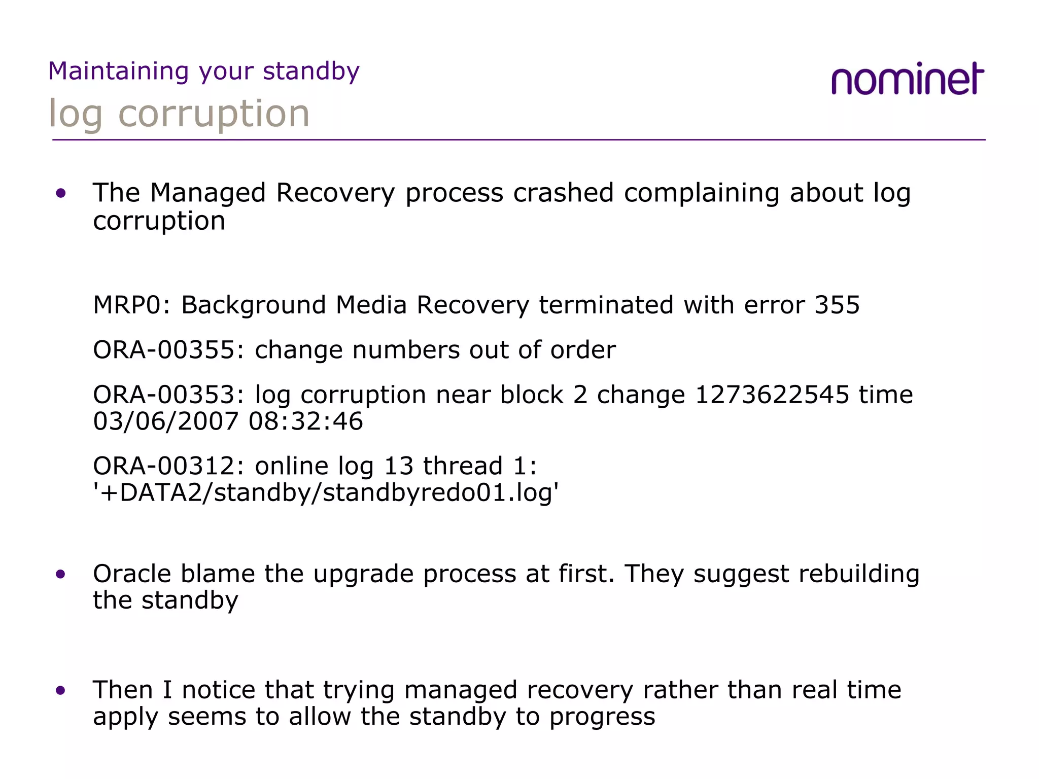 log corruption Maintaining your standby The Managed Recovery process crashed complaining about log corruption MRP0: Background Media Recovery terminated with error 355 ORA-00355: change numbers out of order ORA-00353: log corruption near block 2 change 1273622545 time 03/06/2007 08:32:46 ORA-00312: online log 13 thread 1: '+DATA2/standby/standbyredo01.log' Oracle blame the upgrade process at first. They suggest rebuilding the standby Then I notice that trying managed recovery rather than real time apply seems to allow the standby to progress 