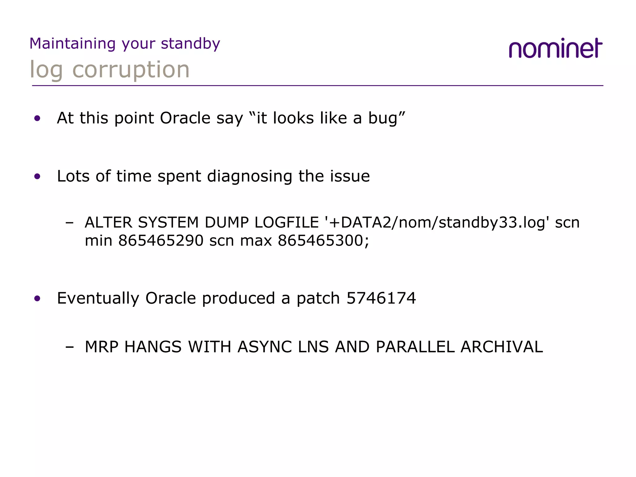 log corruption Maintaining your standby At this point Oracle say “it looks like a bug” Lots of time spent diagnosing the issue ALTER SYSTEM DUMP LOGFILE '+DATA2/nom/standby33.log' scn min 865465290 scn max 865465300; Eventually Oracle produced a patch  5746174 MRP HANGS WITH ASYNC LNS AND PARALLEL ARCHIVAL 