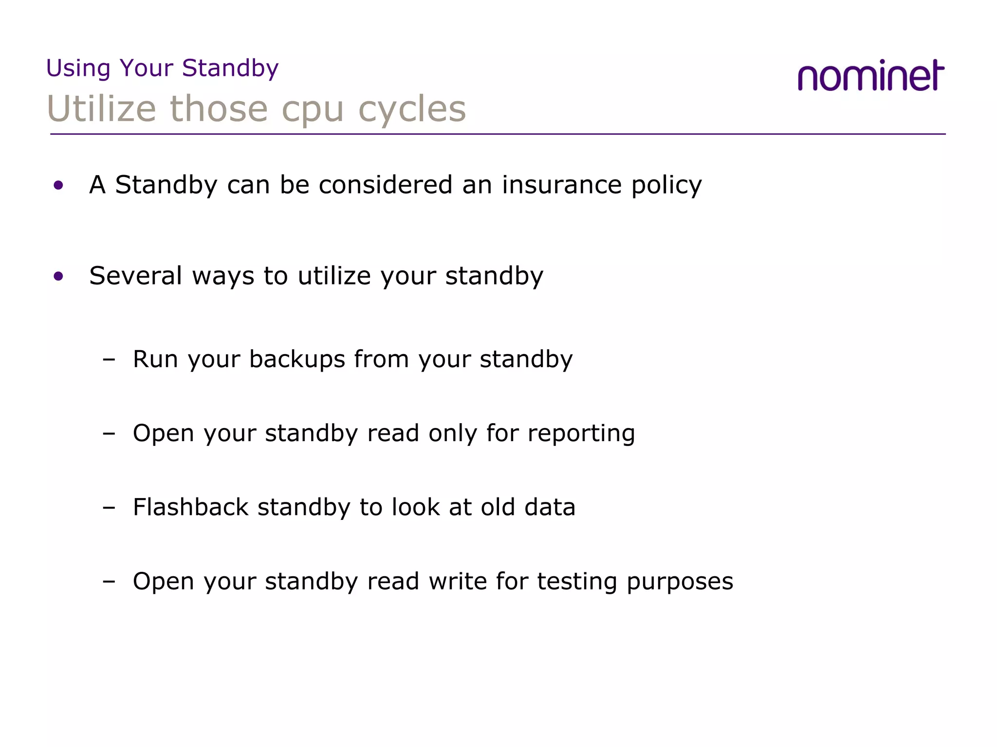Utilize those cpu cycles Using Your Standby A Standby can be considered an insurance policy Several ways to utilize your standby Run your backups from your standby Open your standby read only for reporting Flashback standby to look at old data Open your standby read write for testing purposes  