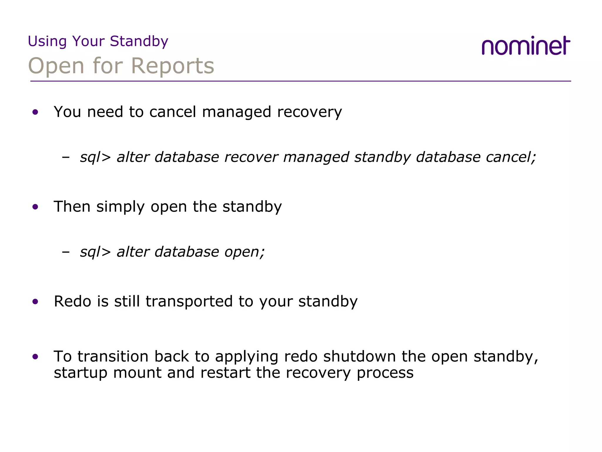 Open for Reports Using Your Standby You need to cancel managed recovery sql> alter database recover managed standby database cancel; Then simply open the standby sql> alter database open; Redo is still transported to your standby To transition back to applying redo shutdown the open standby, startup mount and restart the recovery process 