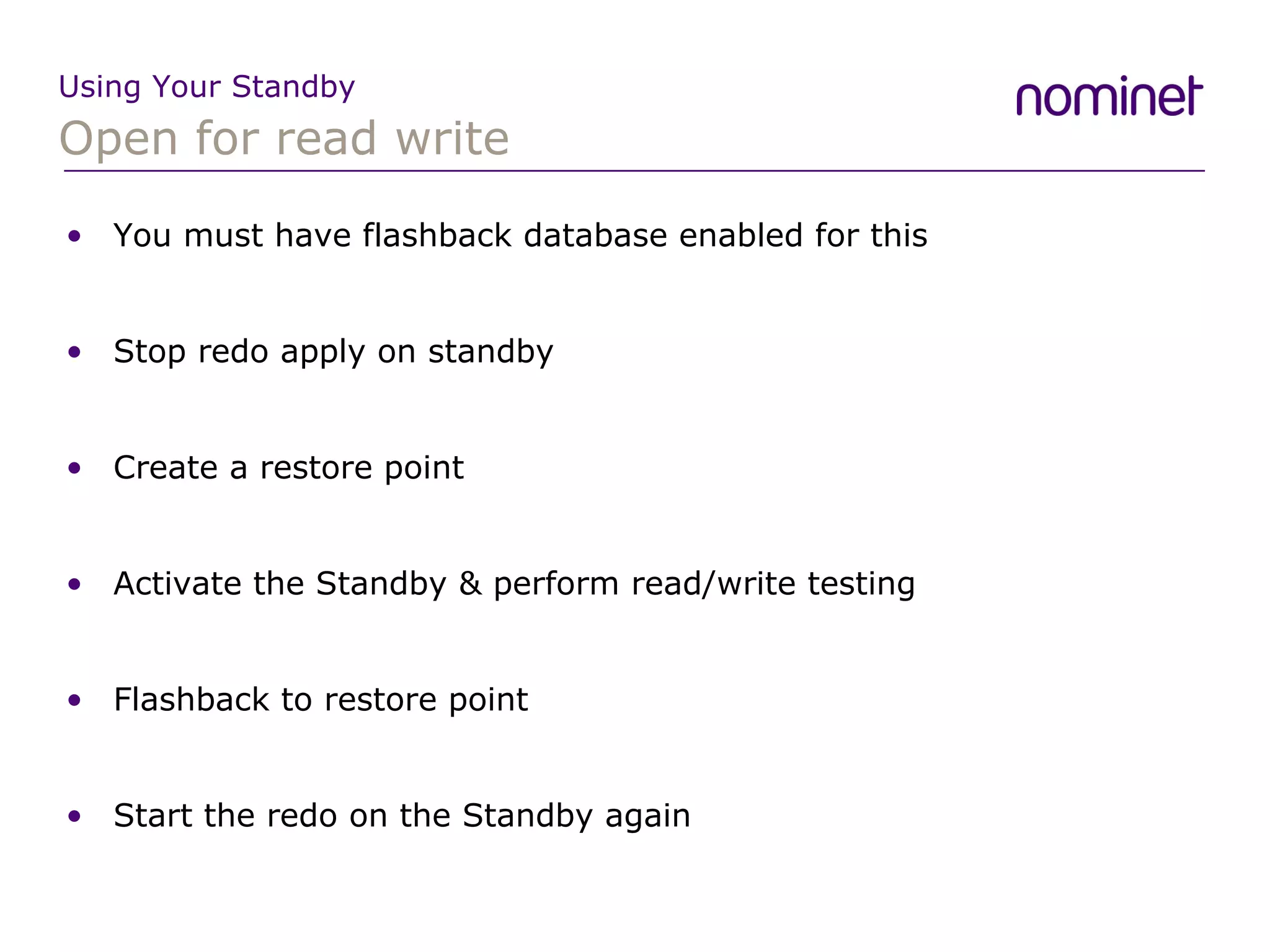 Open for read write Using Your Standby You must have flashback database enabled for this Stop redo apply on standby Create a restore point Activate the Standby & perform read/write testing Flashback to restore point Start the redo on the Standby again 