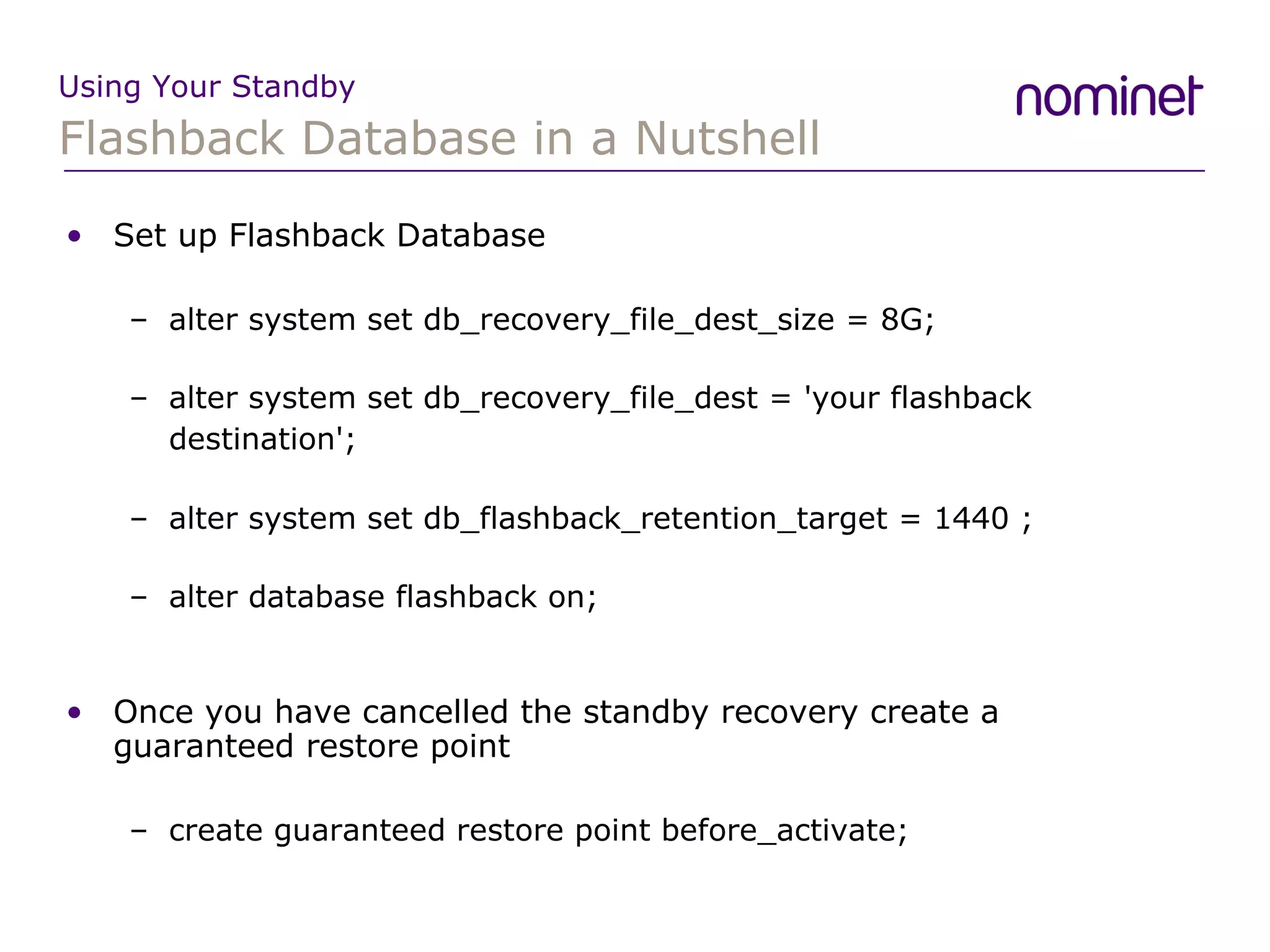 Flashback Database in a Nutshell Using Your Standby Set up Flashback Database alter system set db_recovery_file_dest_size = 8G; alter system set db_recovery_file_dest = 'your flashback destination'; alter system set db_flashback_retention_target = 1440 ; alter database flashback on; Once you have cancelled the standby recovery create a guaranteed restore point create guaranteed restore point before_activate; 